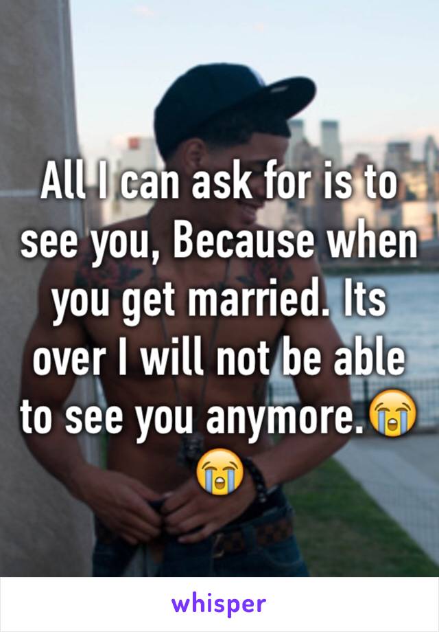 All I can ask for is to see you, Because when you get married. Its over I will not be able to see you anymore.😭😭