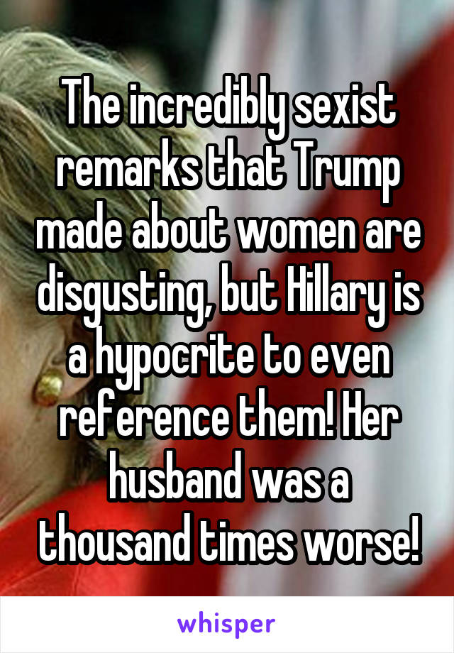 The incredibly sexist remarks that Trump made about women are disgusting, but Hillary is a hypocrite to even reference them! Her husband was a thousand times worse!