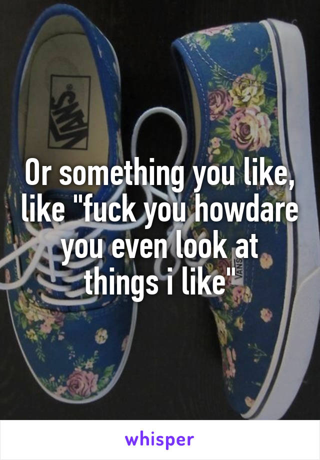 Or something you like, like "fuck you howdare you even look at things i like"