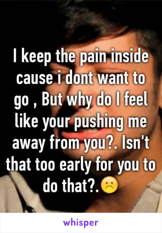 I keep the pain inside cause i dont want to go , But why do I feel like your pushing me away from you?. Isn't that too early for you to do that?.☹️