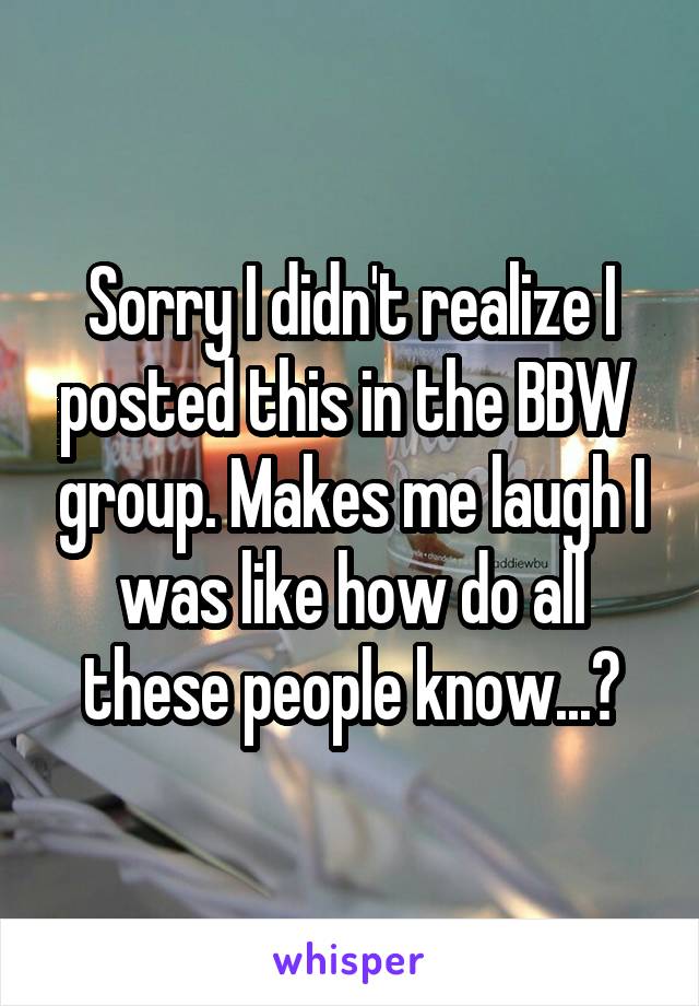 Sorry I didn't realize I posted this in the BBW  group. Makes me laugh I was like how do all these people know...?