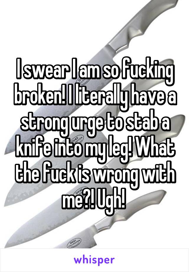 I swear I am so fucking broken! I literally have a strong urge to stab a knife into my leg! What the fuck is wrong with me?! Ugh! 