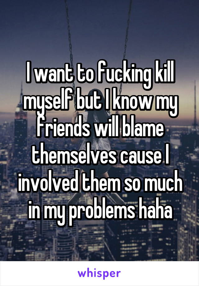 I want to fucking kill myself but I know my friends will blame themselves cause I involved them so much in my problems haha