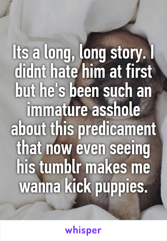 Its a long, long story. I didnt hate him at first but he's been such an immature asshole about this predicament that now even seeing his tumblr makes me wanna kick puppies.
