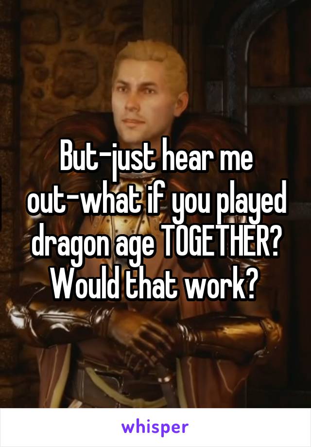 But-just hear me out-what if you played dragon age TOGETHER? Would that work? 
