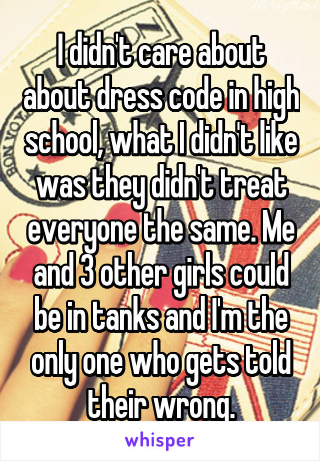 I didn't care about about dress code in high school, what I didn't like was they didn't treat everyone the same. Me and 3 other girls could be in tanks and I'm the only one who gets told their wrong.
