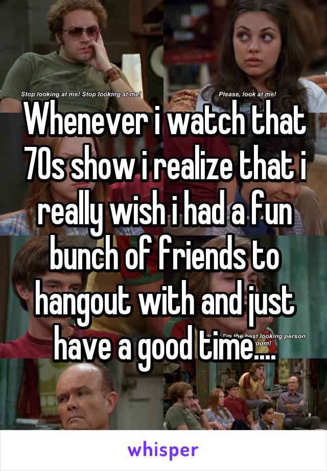 Whenever i watch that 70s show i realize that i really wish i had a fun bunch of friends to hangout with and just have a good time....