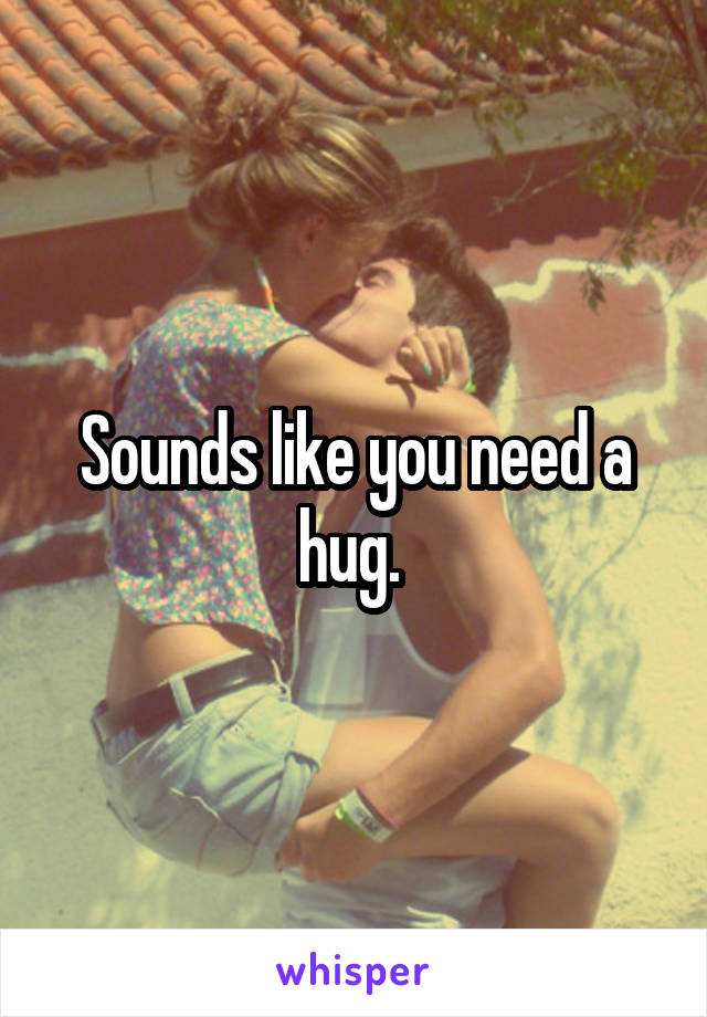 Sounds like you need a hug. 