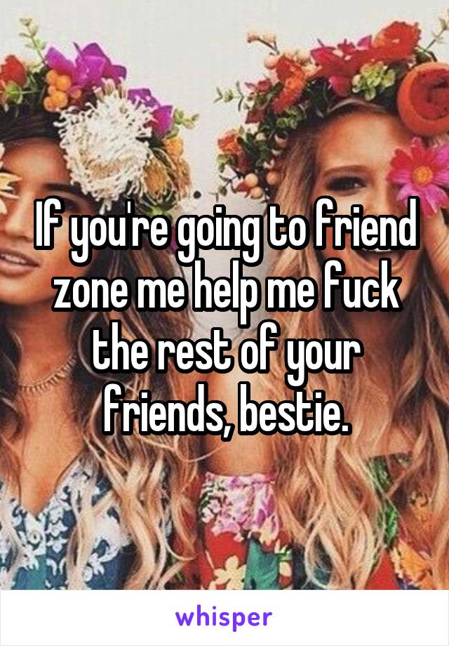 If you're going to friend zone me help me fuck the rest of your friends, bestie.