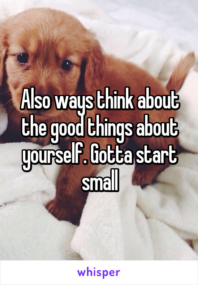 Also ways think about the good things about yourself. Gotta start small