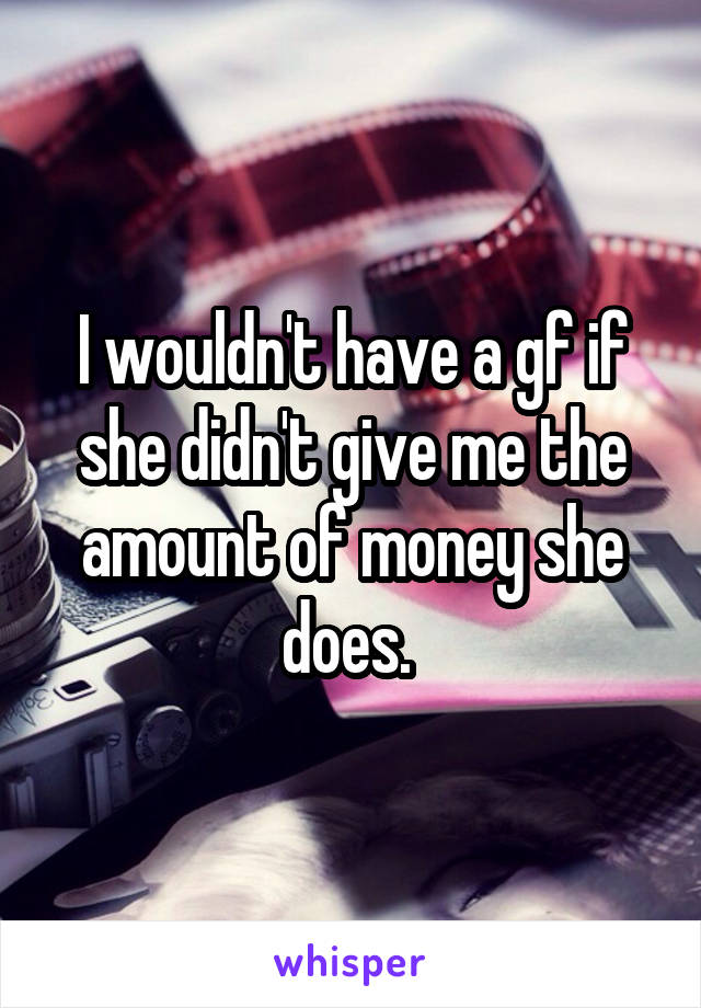 I wouldn't have a gf if she didn't give me the amount of money she does. 