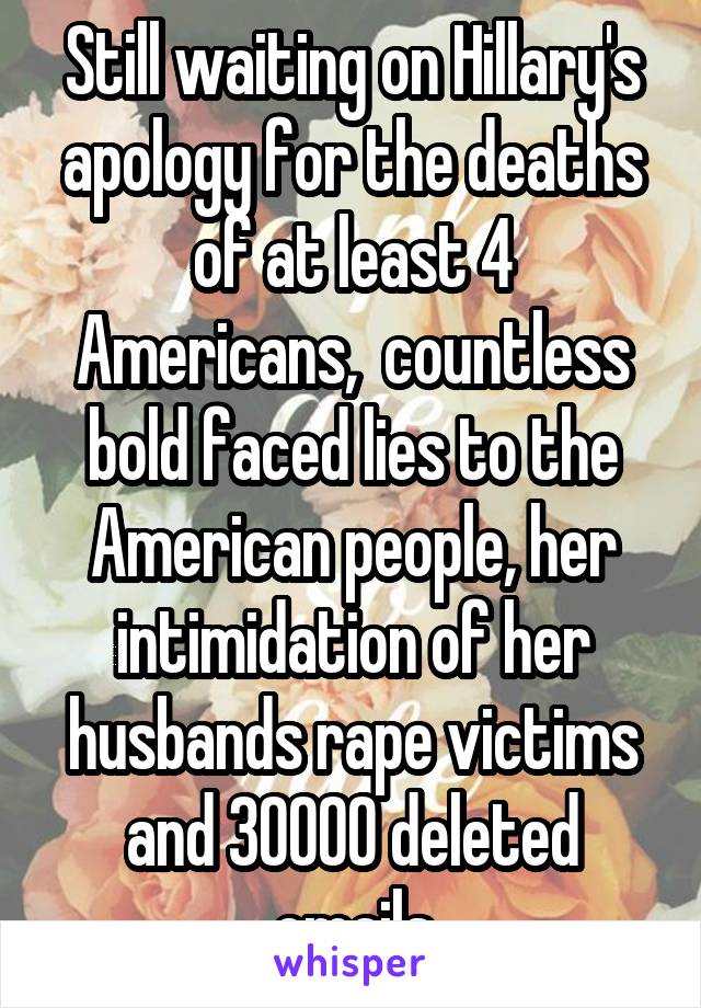 Still waiting on Hillary's apology for the deaths of at least 4 Americans,  countless bold faced lies to the American people, her intimidation of her husbands rape victims and 30000 deleted emails