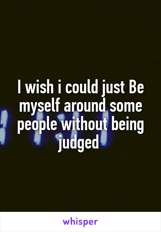 I wish i could just Be myself around some people without being judged 