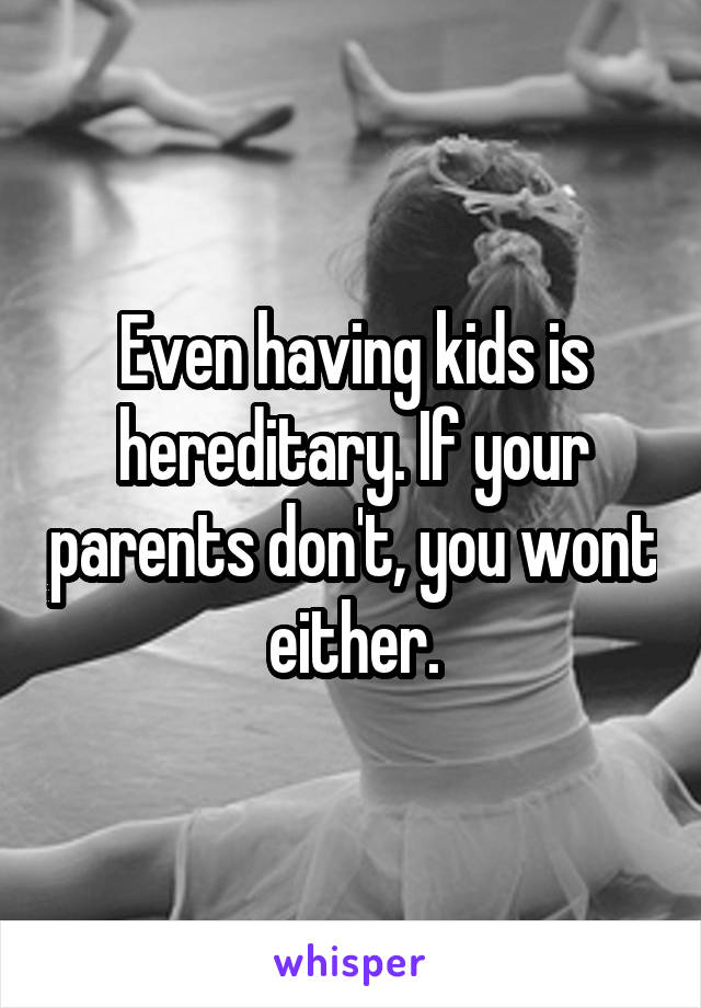 Even having kids is hereditary. If your parents don't, you wont either.