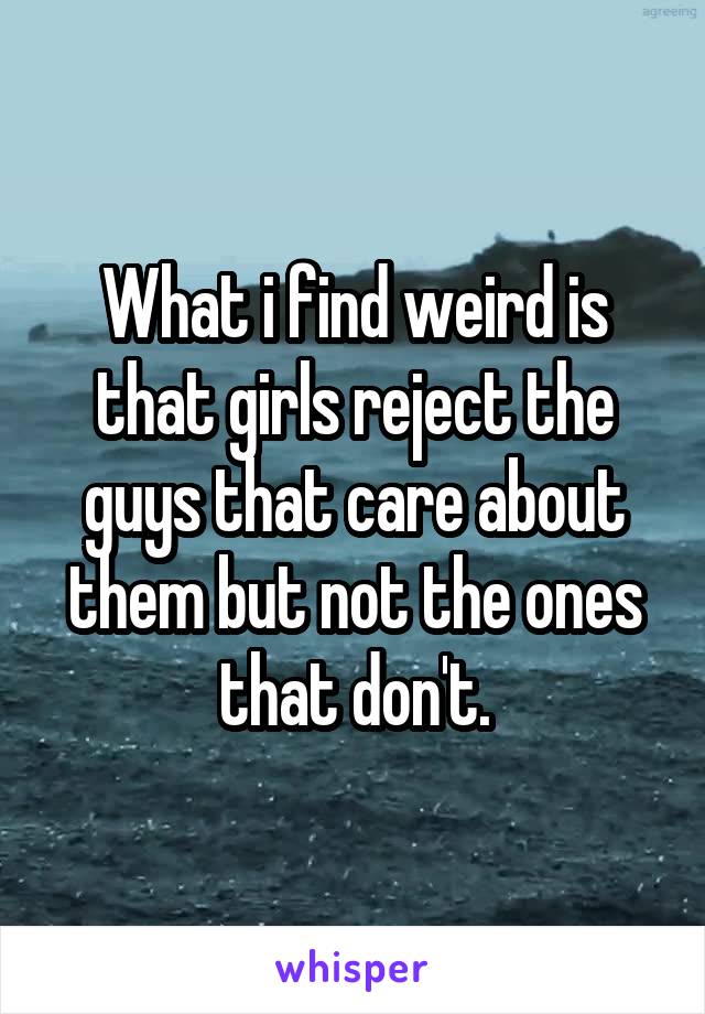 What i find weird is that girls reject the guys that care about them but not the ones that don't.