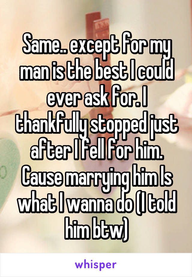 Same.. except for my man is the best I could ever ask for. I thankfully stopped just after I fell for him. Cause marrying him Is what I wanna do (I told him btw)