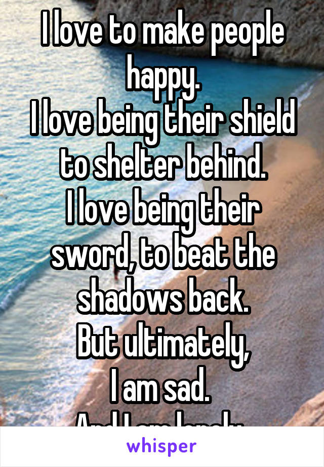I love to make people happy.
I love being their shield to shelter behind.
I love being their sword, to beat the shadows back.
But ultimately,
I am sad. 
And I am lonely. 