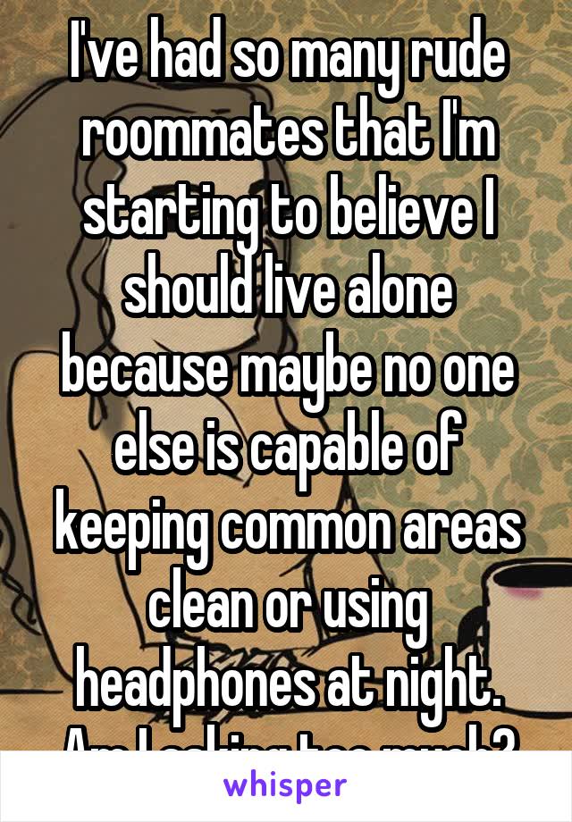I've had so many rude roommates that I'm starting to believe I should live alone because maybe no one else is capable of keeping common areas clean or using headphones at night. Am I asking too much?