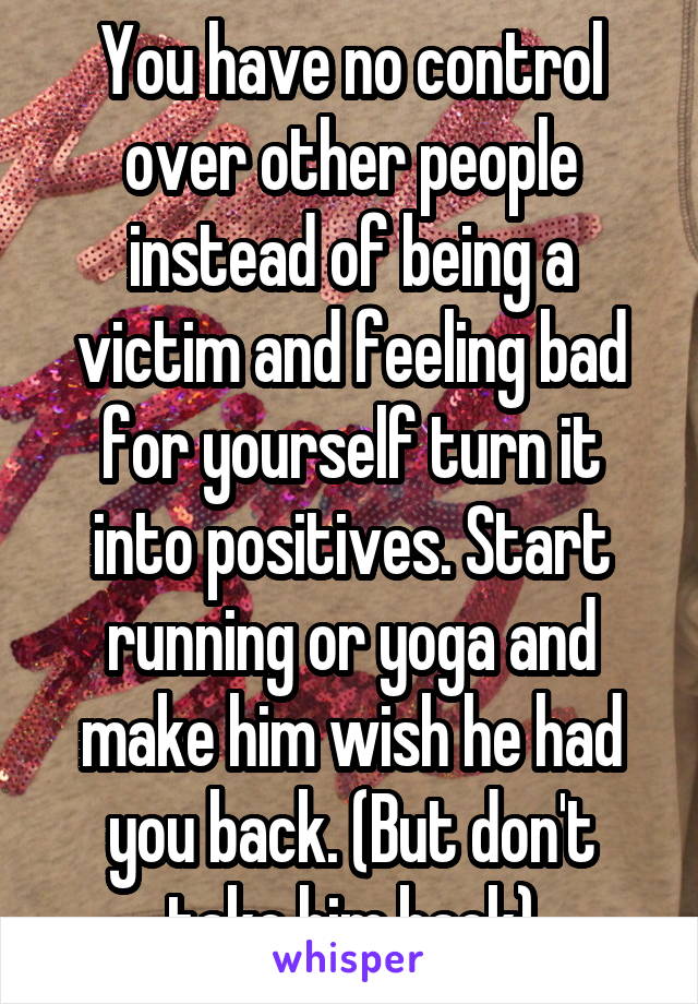 You have no control over other people instead of being a victim and feeling bad for yourself turn it into positives. Start running or yoga and make him wish he had you back. (But don't take him back)