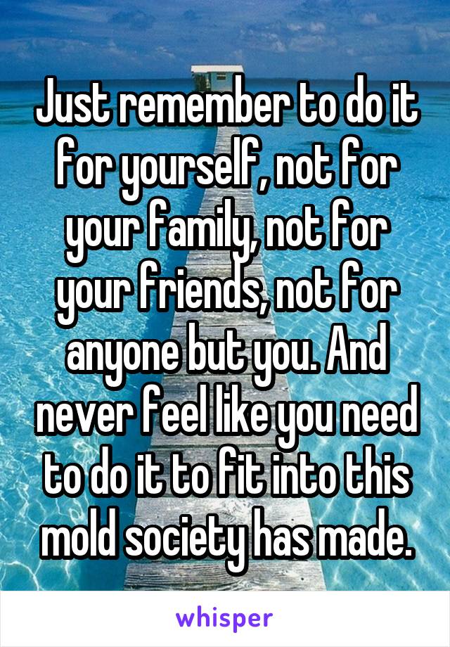 Just remember to do it for yourself, not for your family, not for your friends, not for anyone but you. And never feel like you need to do it to fit into this mold society has made.