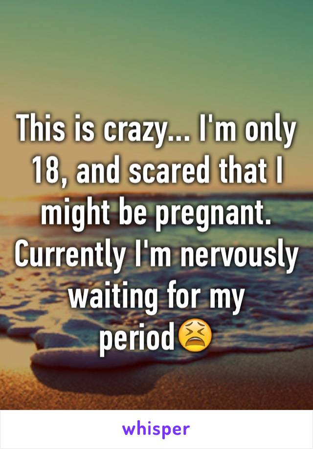 This is crazy... I'm only 18, and scared that I might be pregnant. Currently I'm nervously waiting for my period😫