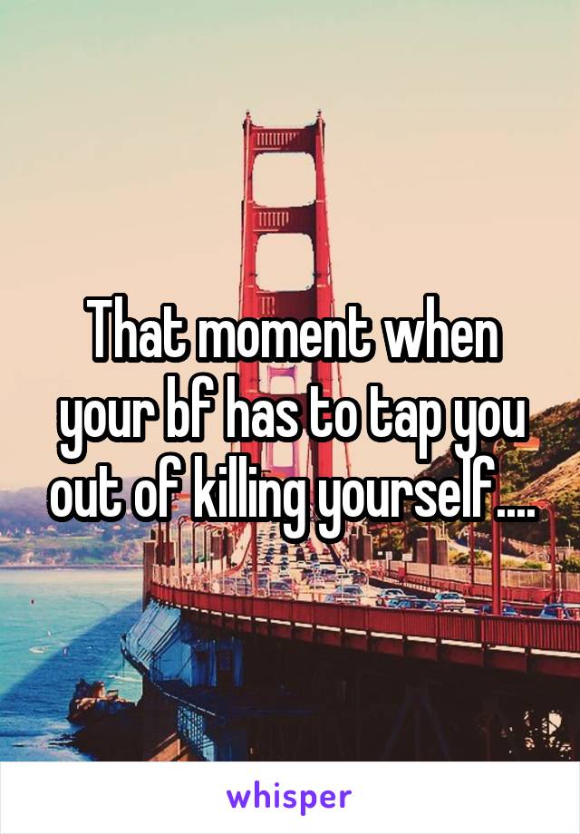 That moment when your bf has to tap you out of killing yourself....
