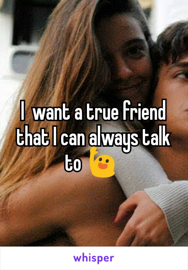 I  want a true friend that I can always talk to 🙋 