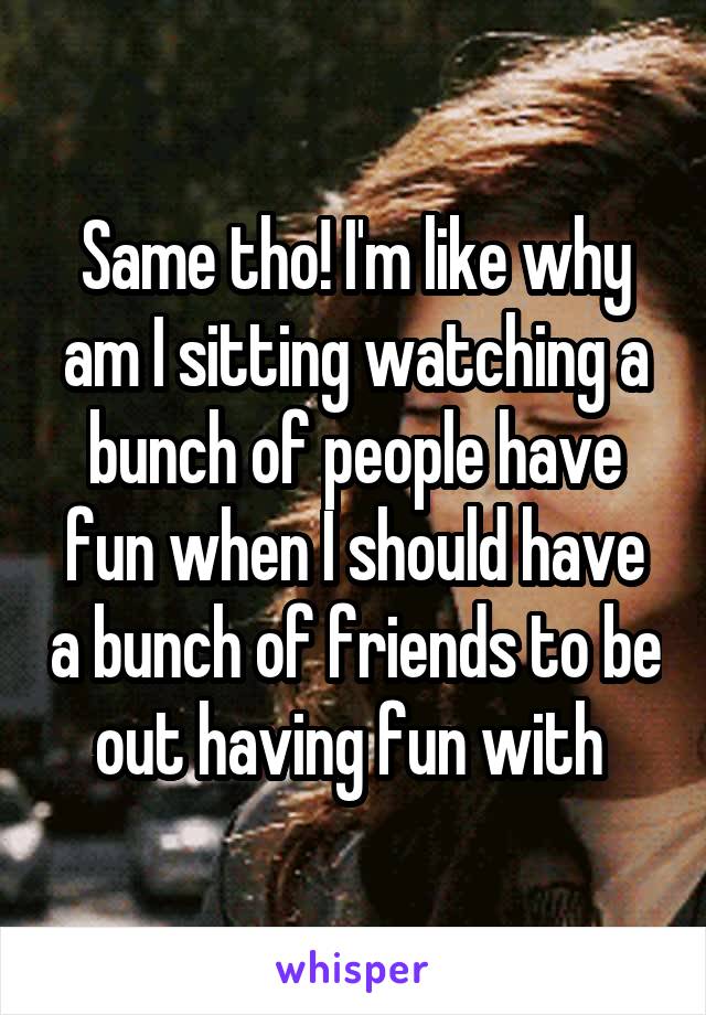 Same tho! I'm like why am I sitting watching a bunch of people have fun when I should have a bunch of friends to be out having fun with 