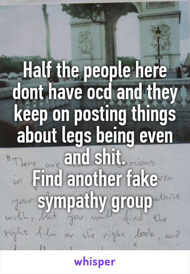 Half the people here dont have ocd and they keep on posting things about legs being even and shit.
Find another fake sympathy group