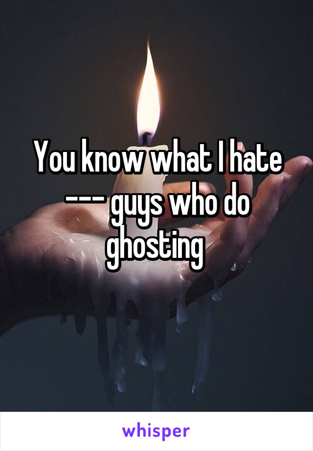 You know what I hate --- guys who do ghosting 
