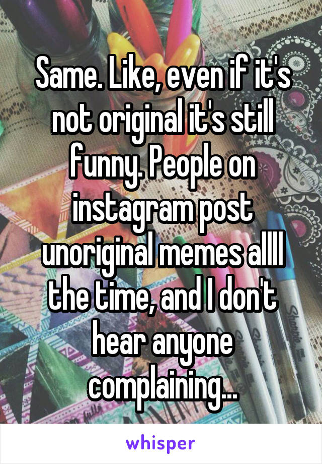 Same. Like, even if it's not original it's still funny. People on instagram post unoriginal memes allll the time, and I don't hear anyone complaining...