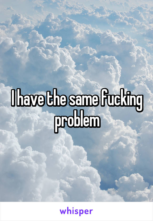 I have the same fucking problem