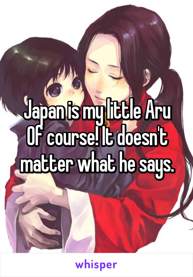 Japan is my little Aru
Of course! It doesn't matter what he says.