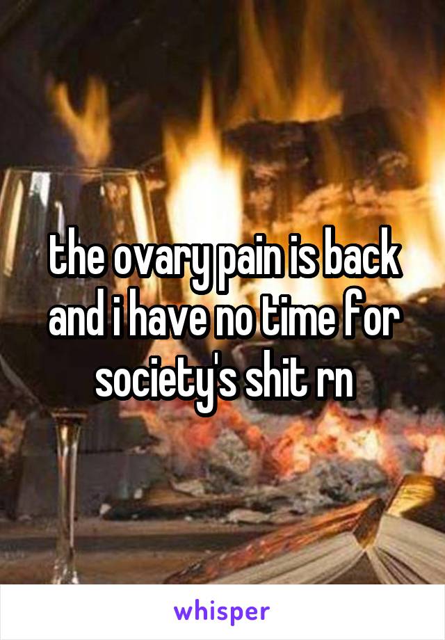the ovary pain is back and i have no time for society's shit rn