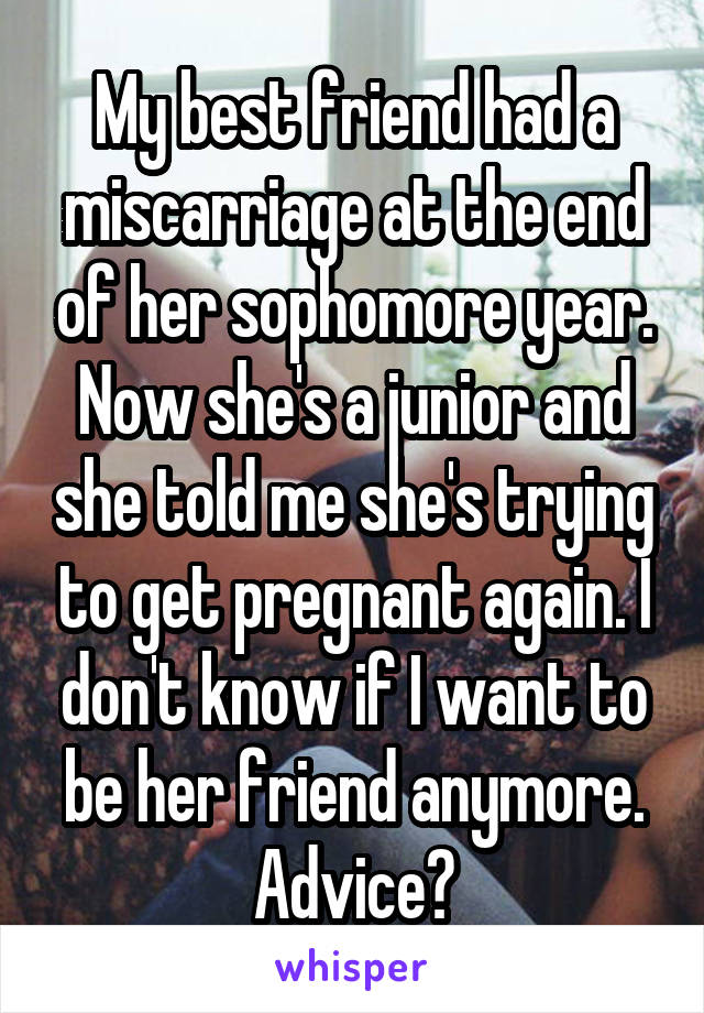 My best friend had a miscarriage at the end of her sophomore year. Now she's a junior and she told me she's trying to get pregnant again. I don't know if I want to be her friend anymore. Advice?