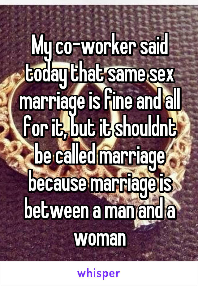 My co-worker said today that same sex marriage is fine and all for it, but it shouldnt be called marriage because marriage is between a man and a woman