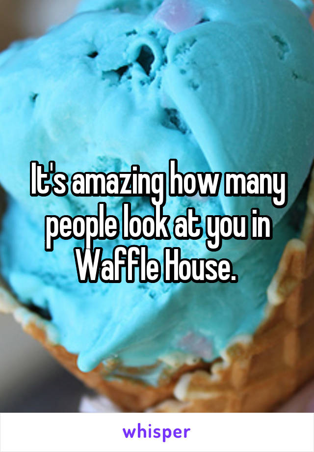 It's amazing how many people look at you in Waffle House. 