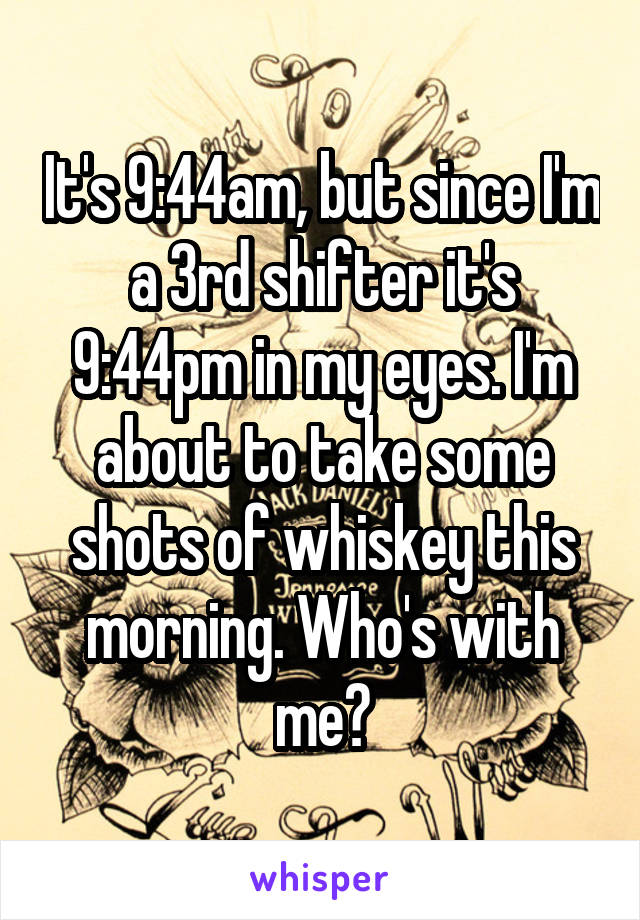 It's 9:44am, but since I'm a 3rd shifter it's 9:44pm in my eyes. I'm about to take some shots of whiskey this morning. Who's with me?