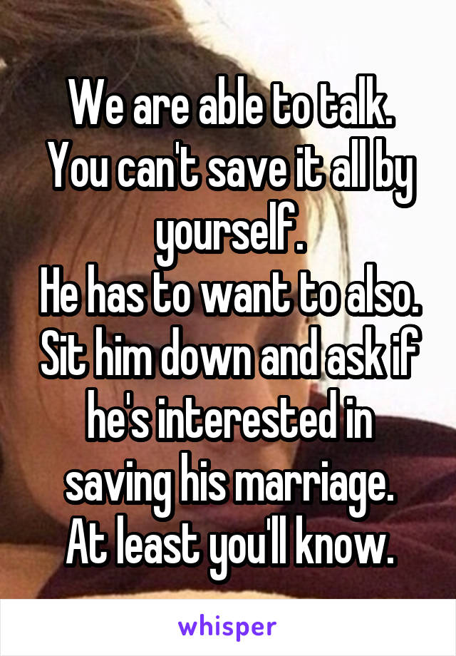 We are able to talk.
You can't save it all by yourself.
He has to want to also.
Sit him down and ask if he's interested in saving his marriage.
At least you'll know.