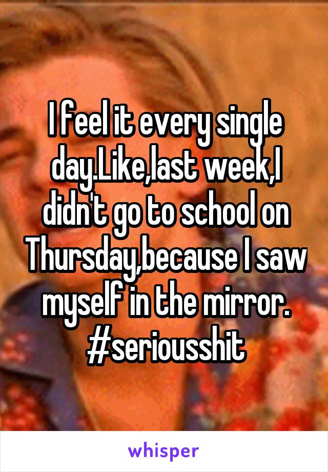 I feel it every single day.Like,last week,I didn't go to school on Thursday,because I saw myself in the mirror.
#seriousshit