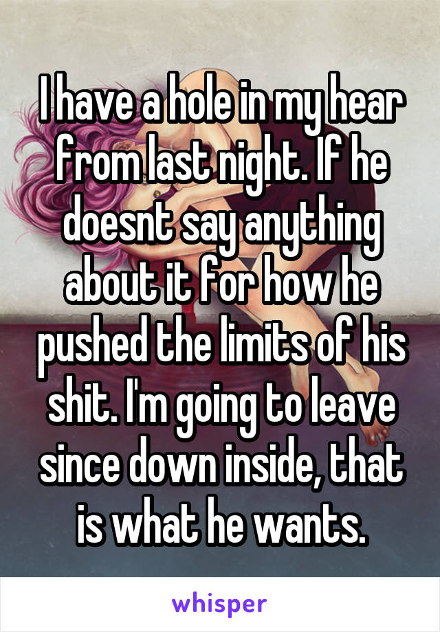 I have a hole in my hear from last night. If he doesnt say anything about it for how he pushed the limits of his shit. I'm going to leave since down inside, that is what he wants.