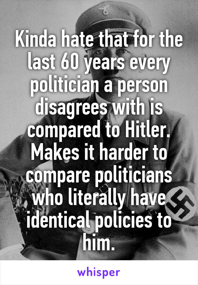 Kinda hate that for the last 60 years every politician a person disagrees with is compared to Hitler. Makes it harder to compare politicians who literally have identical policies to him.