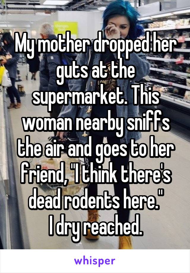 My mother dropped her guts at the supermarket. This woman nearby sniffs the air and goes to her friend, "I think there's dead rodents here."
I dry reached.