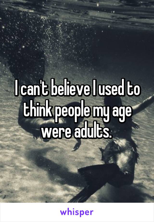 I can't believe I used to think people my age were adults. 