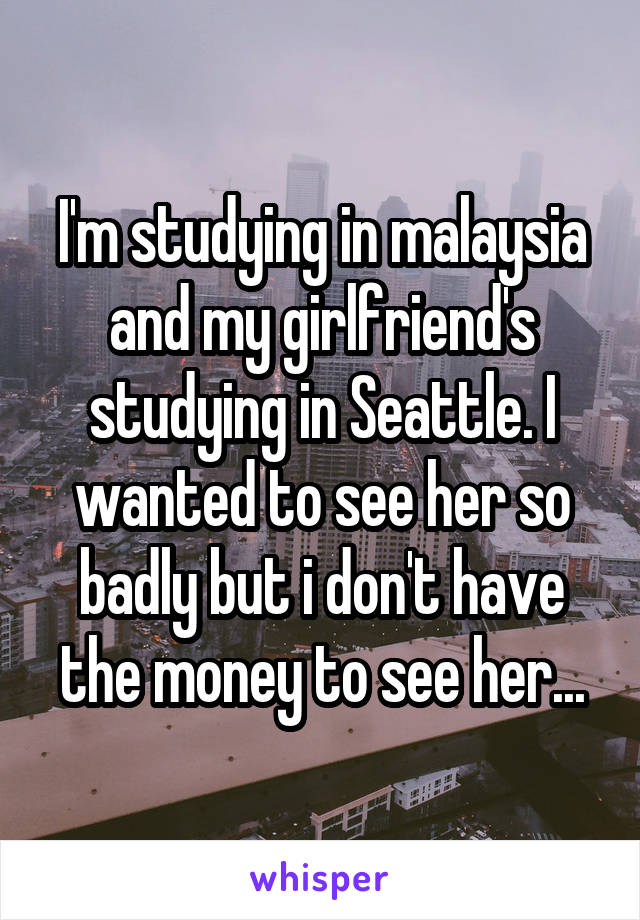 I'm studying in malaysia and my girlfriend's studying in Seattle. I wanted to see her so badly but i don't have the money to see her...