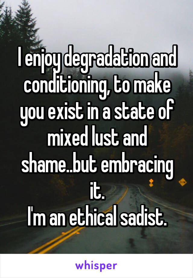 I enjoy degradation and conditioning, to make you exist in a state of mixed lust and shame..but embracing it.
I'm an ethical sadist.