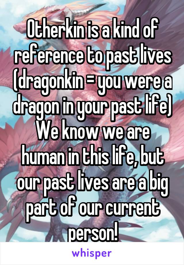 Otherkin is a kind of reference to past lives (dragonkin = you were a dragon in your past life)
We know we are human in this life, but our past lives are a big part of our current person!