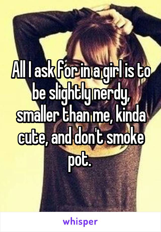 All I ask for in a girl is to be slightly nerdy, smaller than me, kinda cute, and don't smoke pot. 
