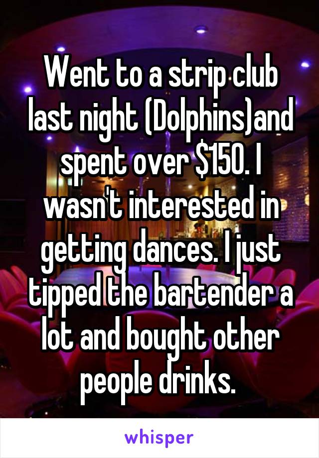 Went to a strip club last night (Dolphins)and spent over $150. I wasn't interested in getting dances. I just tipped the bartender a lot and bought other people drinks. 