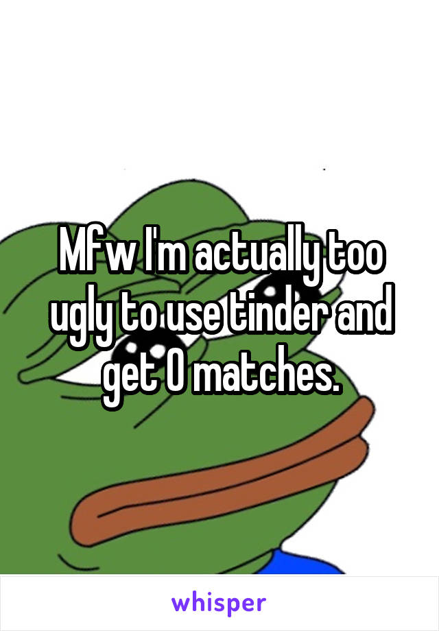 Mfw I'm actually too ugly to use tinder and get 0 matches.